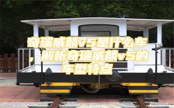 奇瑞威麟v5是什么车，解析奇瑞威麟v5的车型特点