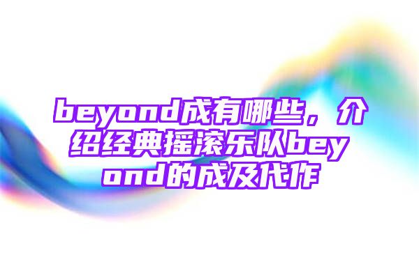 beyond成有哪些，介绍经典摇滚乐队beyond的成及代作