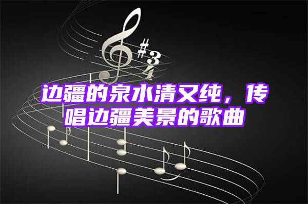 边疆的泉水清又纯，传唱边疆美景的歌曲