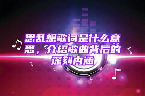 思乱想歌词是什么意思，介绍歌曲背后的深刻内涵