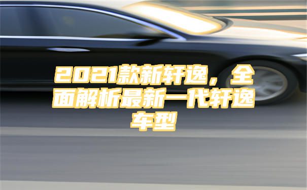 2021款新轩逸，全面解析最新一代轩逸车型