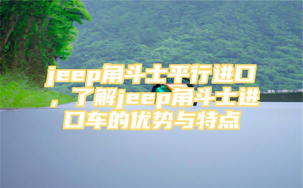 jeep角斗士平行进口，了解jeep角斗士进口车的优势与特点