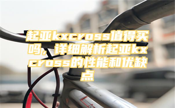 起亚kxcross值得买吗，详细解析起亚kxcross的性能和优缺点