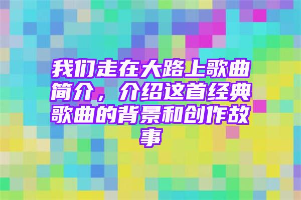 我们走在大路上歌曲简介，介绍这首经典歌曲的背景和创作故事