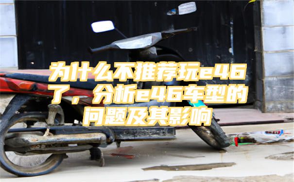 为什么不推荐玩e46了，分析e46车型的问题及其影响