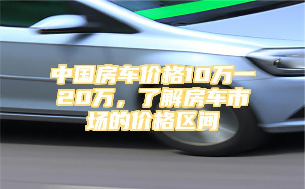 中国房车价格10万一20万，了解房车市场的价格区间