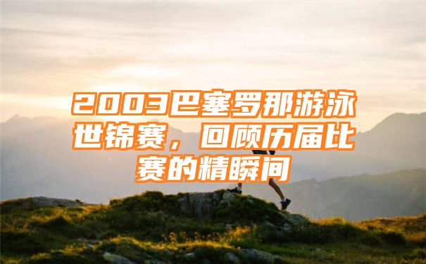 2003巴塞罗那游泳世锦赛，回顾历届比赛的精瞬间