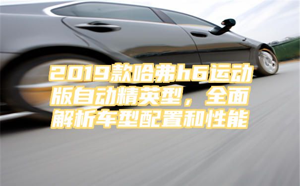 2019款哈弗h6运动版自动精英型，全面解析车型配置和性能