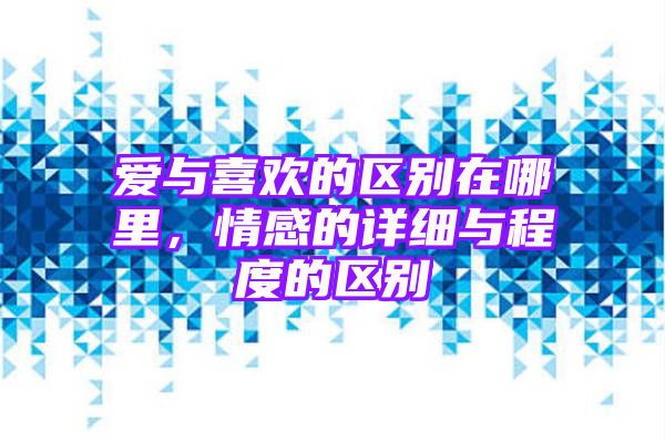 爱与喜欢的区别在哪里，情感的详细与程度的区别