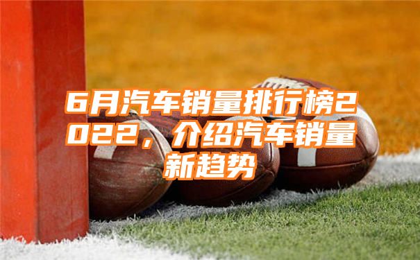 6月汽车销量排行榜2022，介绍汽车销量新趋势