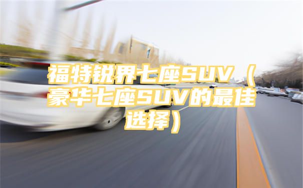 福特锐界七座SUV（豪华七座SUV的最佳选择）