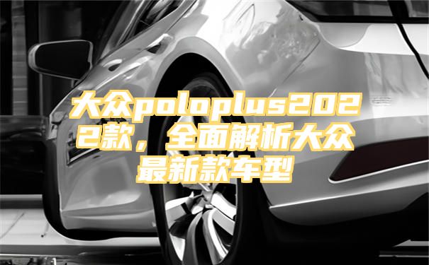 大众poloplus2022款，全面解析大众最新款车型