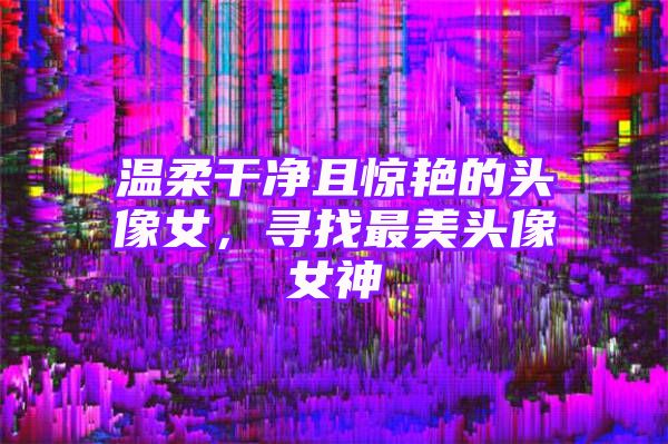 温柔干净且惊艳的头像女，寻找最美头像女神