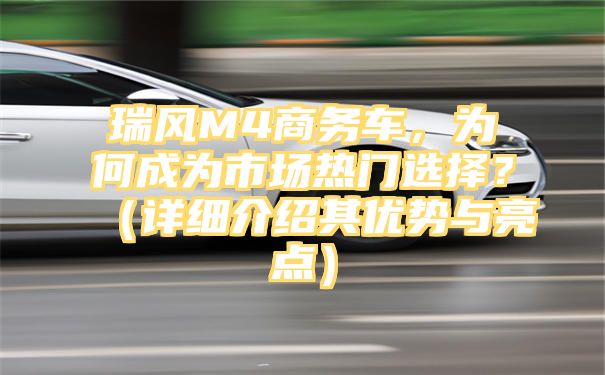 瑞风M4商务车，为何成为市场热门选择？（详细介绍其优势与亮点）