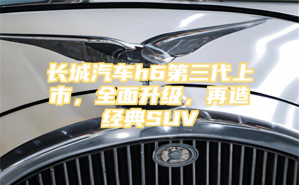 长城汽车h6第三代上市，全面升级，再造经典SUV