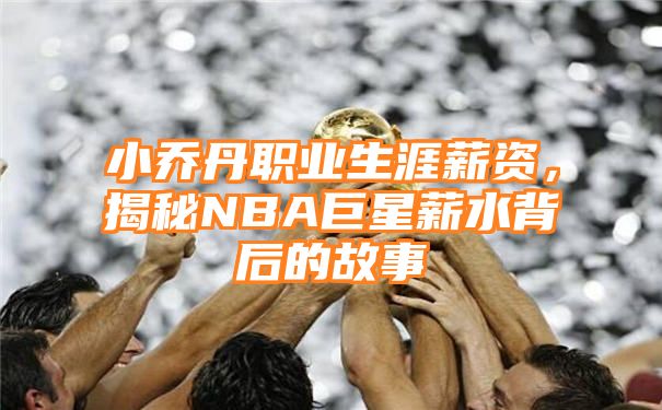 小乔丹职业生涯薪资，揭秘NBA巨星薪水背后的故事