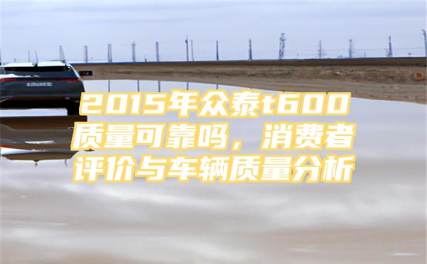 2015年众泰t600质量可靠吗，消费者评价与车辆质量分析