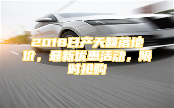 2018日产天籁落地价，最新优惠活动，限时抢购