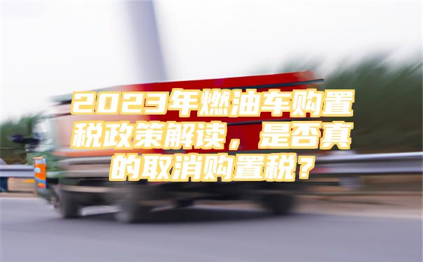 2023年燃油车购置税政策解读，是否真的取消购置税？