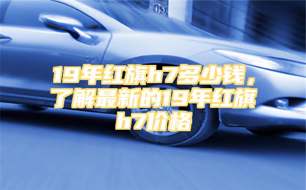 19年红旗h7多少钱，了解最新的19年红旗h7价格