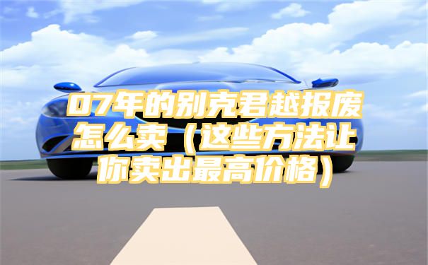 07年的别克君越报废怎么卖（这些方法让你卖出最高价格）