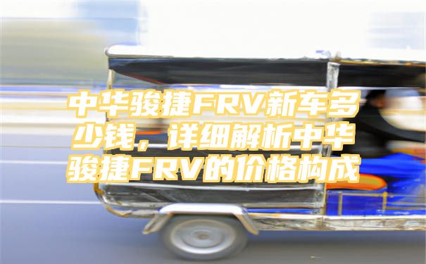 中华骏捷FRV新车多少钱，详细解析中华骏捷FRV的价格构成