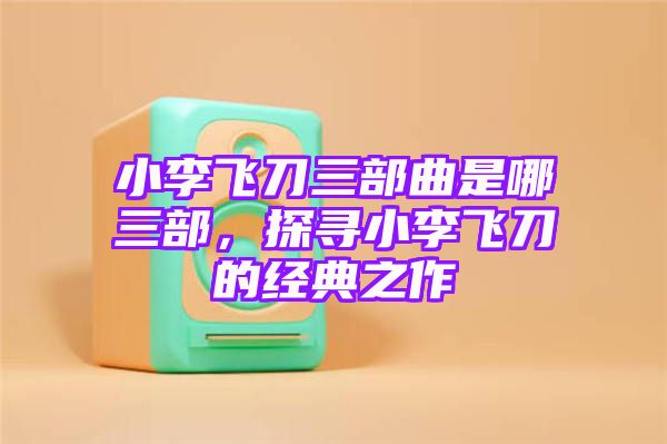 小李飞刀三部曲是哪三部，探寻小李飞刀的经典之作