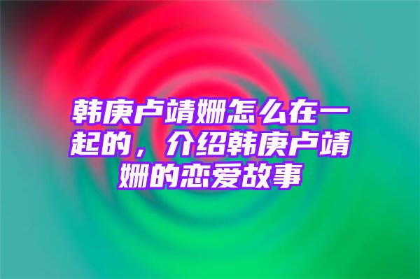 韩庚卢靖姗怎么在一起的，介绍韩庚卢靖姗的恋爱故事