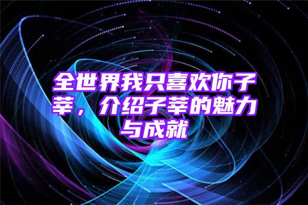 全世界我只喜欢你子莘，介绍子莘的魅力与成就