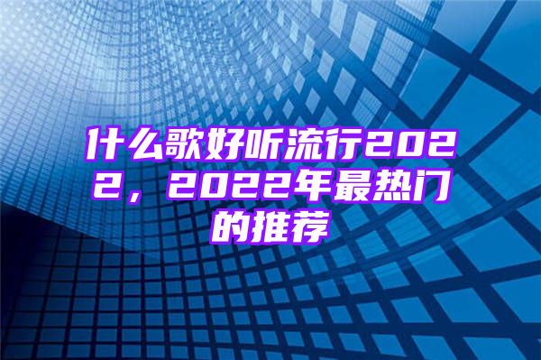 什么歌好听流行2022，2022年最热门的推荐