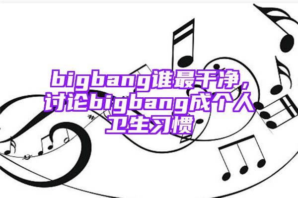 bigbang谁最干净，讨论bigbang成个人卫生习惯