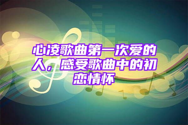 心凌歌曲第一次爱的人，感受歌曲中的初恋情怀