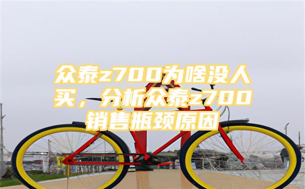 众泰z700为啥没人买，分析众泰z700销售瓶颈原因