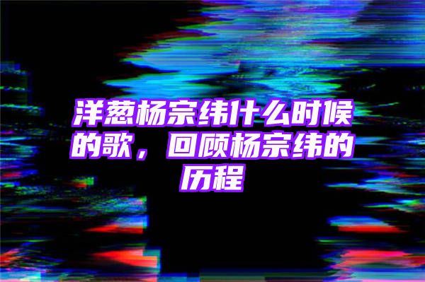 洋葱杨宗纬什么时候的歌，回顾杨宗纬的历程