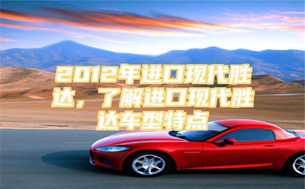 2012年进口现代胜达，了解进口现代胜达车型特点