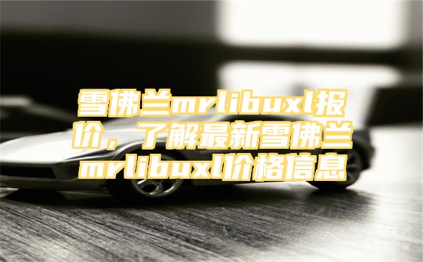 雪佛兰mrlibuxl报价，了解最新雪佛兰mrlibuxl价格信息