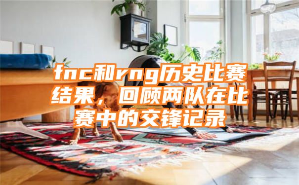 fnc和rng历史比赛结果，回顾两队在比赛中的交锋记录