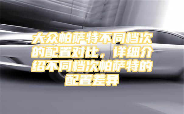 大众帕萨特不同档次的配置对比，详细介绍不同档次帕萨特的配置差异