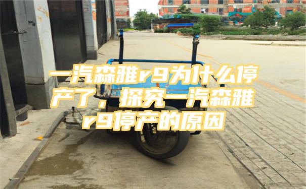 一汽森雅r9为什么停产了，探究一汽森雅r9停产的原因