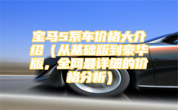 宝马5系车价格大介绍（从基础版到豪华版，全网最详细的价格分析）