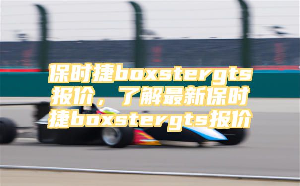 保时捷boxstergts报价，了解最新保时捷boxstergts报价