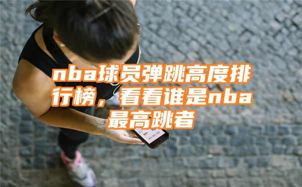 nba球员弹跳高度排行榜，看看谁是nba最高跳者