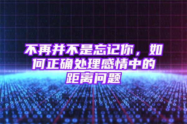 不再并不是忘记你，如何正确处理感情中的距离问题