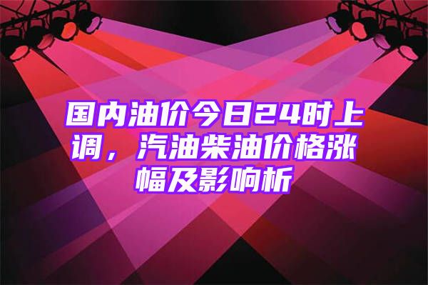 国内油价今日24时上调，汽油柴油价格涨幅及影响析