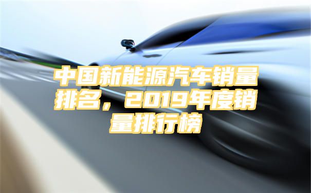 中国新能源汽车销量排名，2019年度销量排行榜