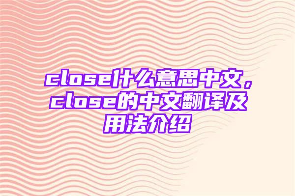 close什么意思中文，close的中文翻译及用法介绍