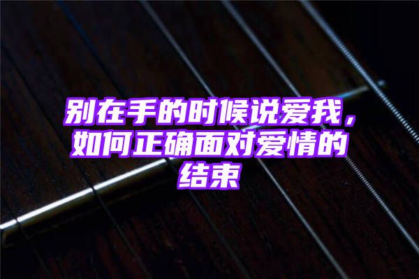 别在手的时候说爱我，如何正确面对爱情的结束