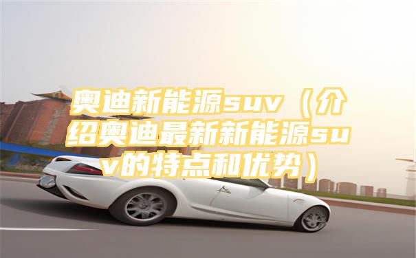 奥迪新能源suv（介绍奥迪最新新能源suv的特点和优势）