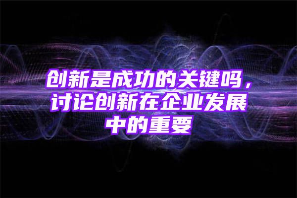 创新是成功的关键吗，讨论创新在企业发展中的重要