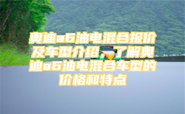 奥迪a6油电混合报价及车型介绍，了解奥迪a6油电混合车型的价格和特点